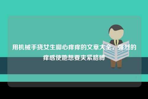 用机械手挠女生脚心痒痒的文章大全，强烈的痒感使她想要夹紧胳膊